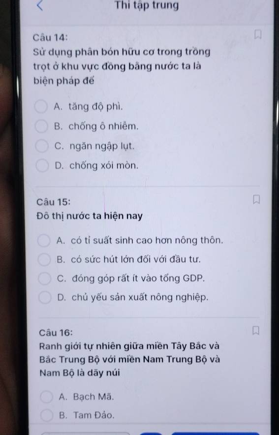 Thi tập trung
Câu 14:
Sử dụng phân bón hữu cơ trong trồng
trọt ở khu vực đồng bãng nước ta là
biện pháp để
A. tăng độ phì.
B. chống ô nhiễm.
C. ngăn ngập lụt.
D. chống xói mòn.
Câu 15:
Đô thị nước ta hiện nay
A. có tỉ suất sinh cao hơn nông thôn.
B. có sức hút lớn đối với đầu tư.
C. đóng góp rất ít vào tổng GDP.
D. chủ yếu sản xuất nông nghiệp.
Câu 16:
Ranh giới tự nhiên giữa miền Tây Bắc và
Bắc Trung Bộ với miền Nam Trung Bộ và
Nam Bộ là dãy núi
A. Bạch Mã.
B. Tam Đảo.