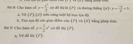 gio thêm của (7 ) và (2) Bằng phếp tíh.
Bài 8: Cho hàm số y= x^2/2  có đồ thị là (P) và đường thẳng (d): y= (-x)/2 +3. 
a, Vẽ (P),(d) trên cùng một hệ trục tọa độ.
b, Tìm tọa độ các giao điểm của (P) và (d) bằng phép tính.
Bài 9: Cho hàm số y= 1/2 x^2 có đồ thị (P).
a, Vẽ đồ thị (P).