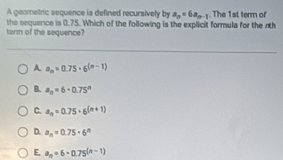 A geametric sequence is defined recursively by a_n=6a_n-1. The 1st term of
the sequence is 0.75. Which of the following is the explicit formula for the nth
term of the sequence?
A a_n=0.75· 6^((n-1))
B. a_n=6· 0.75^n
C. a_n=0.75· 6^((n+1))
D. a_n=0.75· 6^n
E. a_n=6· 0.75^((n-1))