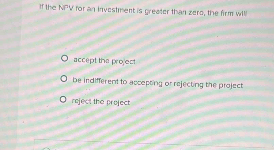 If the NPV for an investment is greater than zero, the firm will
accept the project
be indifferent to accepting or rejecting the project
reject the project