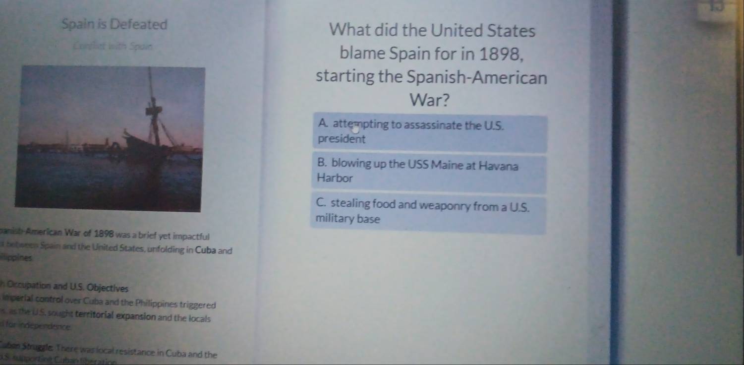 Spain is Defeated What did the United States
Conflct with Spain blame Spain for in 1898,
starting the Spanish-American
War?
A. attempting to assassinate the U.S.
president
B. blowing up the USS Maine at Havana
Harbor
C. stealing food and weaponry from a U.S.
military base
manish American War of 1898 was a brief yet impactful
t between Spain and the United States, unfolding in Cuba and
ilippines
h Occupation and U.S. Objectives
imperial control over Cuba and the Philippines triggered
s, as the U.S. sought territorial expansion and the locals
i for independence.
Tuben Struggle. There was local resistance in Cuba and the
AS supporting Cuban libération