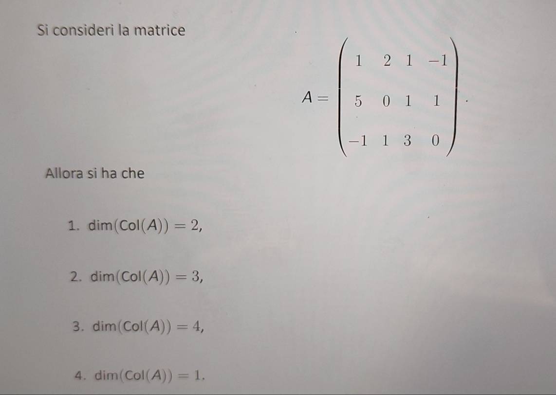 Si consideri la matrice
A=beginpmatrix 1&2&1&1 2&0&1&1 -&3&0endpmatrix
Allora si ha che
1. dim(CoI(A))=2,
2. dim(CoI(A))=3,
3. dim(CoI(A))=4,
4. dim(CoI(A))=1.