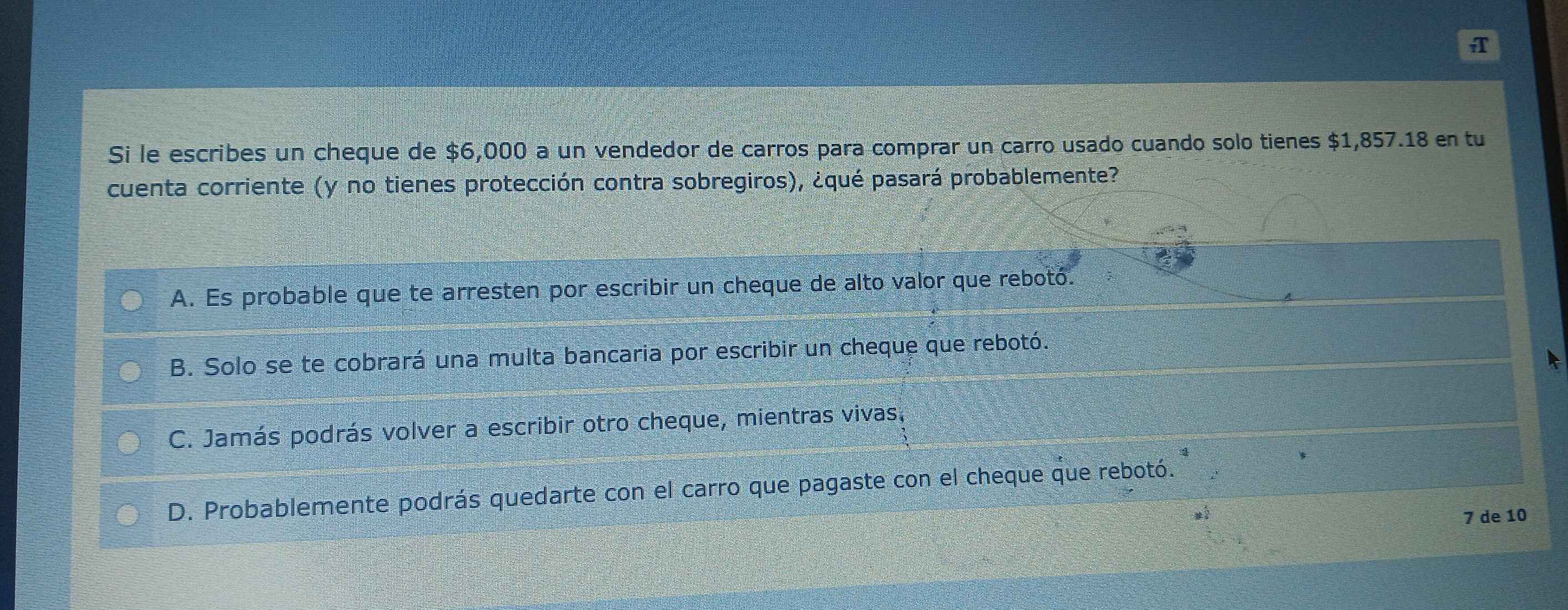 A
Si le escribes un cheque de $6,000 a un vendedor de carros para comprar un carro usado cuando solo tienes $1,857.18 en tu
cuenta corriente (y no tienes protección contra sobregiros), ¿qué pasará probablemente?
A. Es probable que te arresten por escribir un cheque de alto valor que rebotó.
B. Solo se te cobrará una multa bancaria por escribir un cheque que rebotó.
C. Jamás podrás volver a escribir otro cheque, mientras vivas,
D. Probablemente podrás quedarte con el carro que pagaste con el cheque que rebotó.
7 de 10