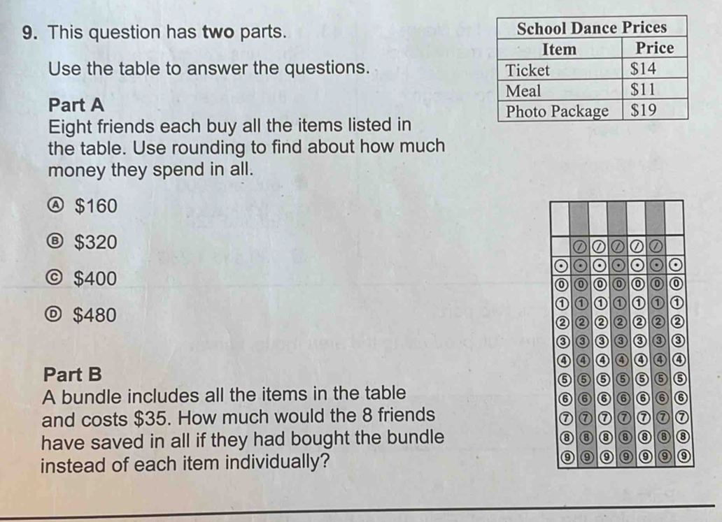 This question has two parts. 
Use the table to answer the questions. 
Part A 
Eight friends each buy all the items listed in
the table. Use rounding to find about how much
money they spend in all.
Ⓐ $160
Ⓑ $320
ⓒ $400
$480
Part B
A bundle includes all the items in the table
and costs $35. How much would the 8 friends
have saved in all if they had bought the bundle 
instead of each item individually?