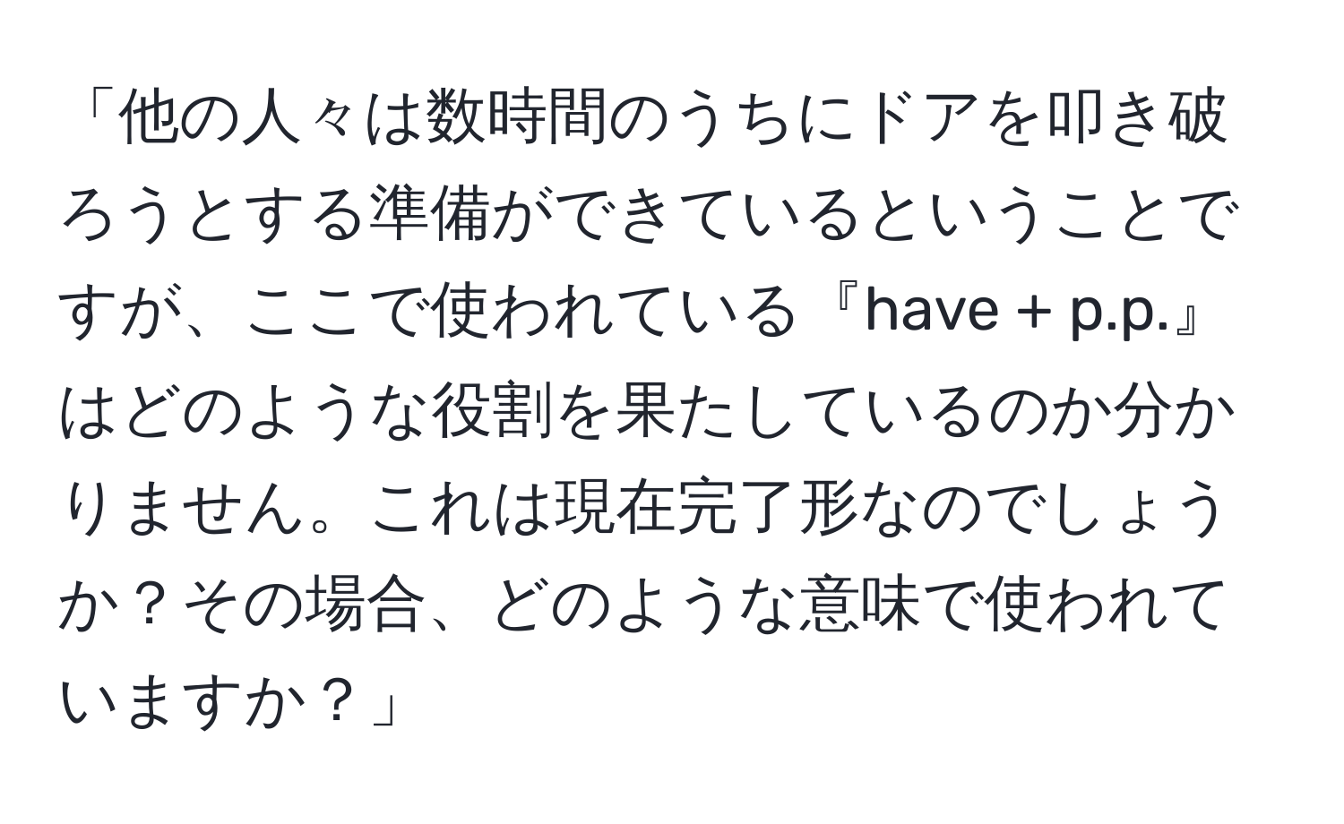 「他の人々は数時間のうちにドアを叩き破ろうとする準備ができているということですが、ここで使われている『have + p.p.』はどのような役割を果たしているのか分かりません。これは現在完了形なのでしょうか？その場合、どのような意味で使われていますか？」