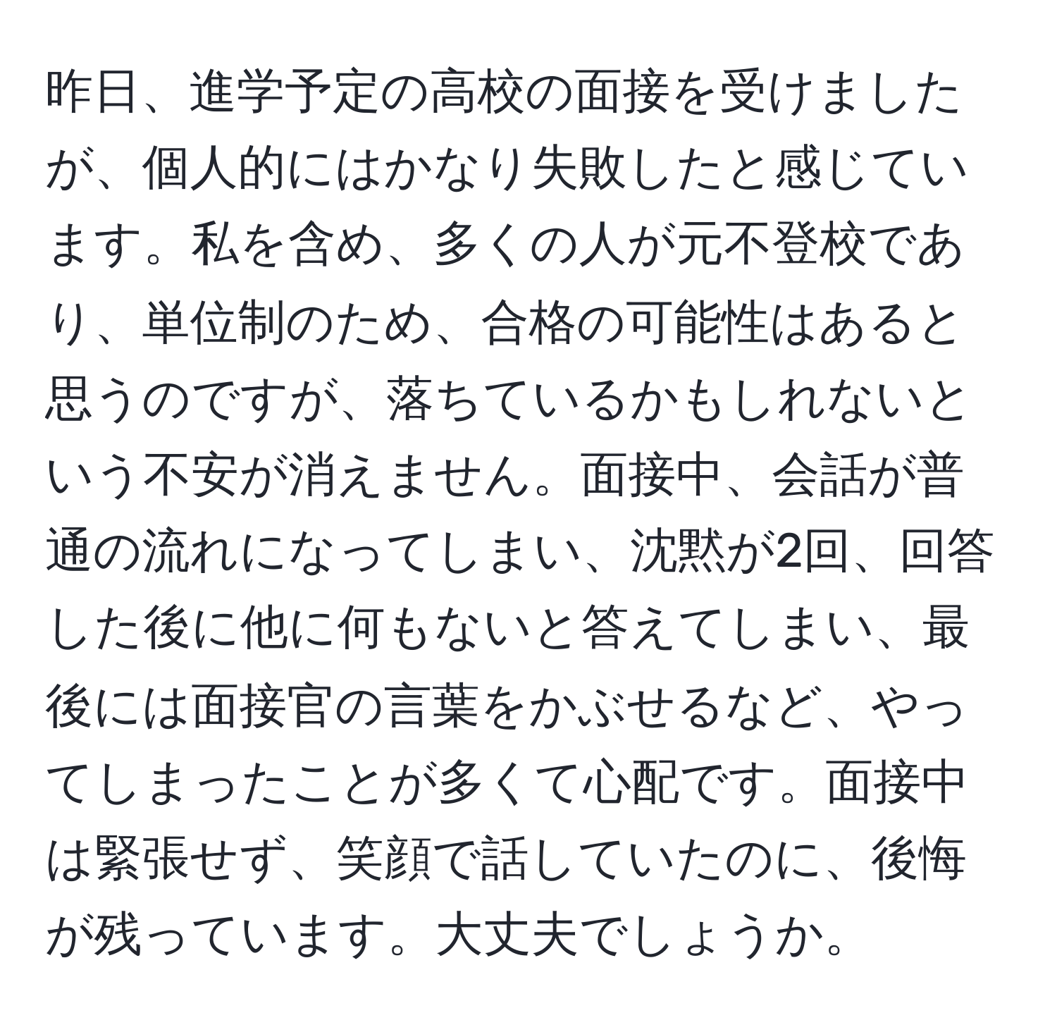 昨日、進学予定の高校の面接を受けましたが、個人的にはかなり失敗したと感じています。私を含め、多くの人が元不登校であり、単位制のため、合格の可能性はあると思うのですが、落ちているかもしれないという不安が消えません。面接中、会話が普通の流れになってしまい、沈黙が2回、回答した後に他に何もないと答えてしまい、最後には面接官の言葉をかぶせるなど、やってしまったことが多くて心配です。面接中は緊張せず、笑顔で話していたのに、後悔が残っています。大丈夫でしょうか。