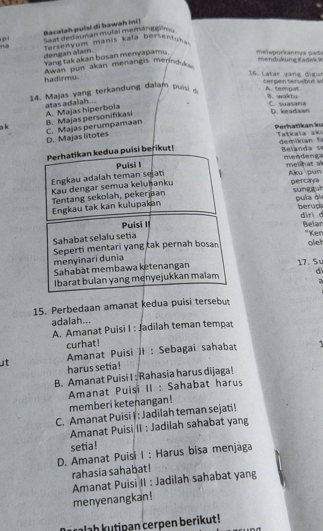 Bacalah puisi di bawah ini!
pì Saat dedaunan mulai memanggilmu
na Tersenyum manis kala bersentuh
dengan alam. melaporkannya pada
Yang tak akan bosan menyapamu.
mendukung Kadek R
Awan pun akan menangis merindukan
hadirmu.
16. Latar yang digu
cerpen tersebut a 
14. Majas yang terkandung dalam puisi d
A. tempat
B. waktu
atas adalah...
A. Majas hiperbola
C. suasana
B. Majas personifikasi
D. keadaan
a k Perhatikan ku
C. Majas perumpamaan
D. Majas litotes
Tatkala akı
Belanda se
Perhatikan kedua puisi berikut! demikian f
Puisi I mendenga
melinat al
Engkau adalah teman sejati Aku pun
Kau dengar semua keluhanku
Tentang sekolah, pekerjaan percaya
Engkau tak kan kulupakan sungguh pula ol
berupa
Puisi II diri d
Belar
Sahabat selalu setia "Ken
Seperti mentari yang tak pernah bosan oleh
menyinari dunia
Sahabat membawa ketenangan 17. Sư
di
Ibarat bulan yang menyejukkan malam
a
15. Perbedaan amanat kedua puisi tersebut
adalah...
A. Amanat Puisi I : Jadilah teman tempat
curhat! 1
Amanat Puisi II : Sebagai sahabat
ut
harus setia !
B. Amanat Puisi I : Rahasia harus dijaga!
Amanat Puisi II : Sahabat harus
memberi ketenangan!
C. Amanat Puisi I : Jadilah teman sejati!
Amanat Puisi II : Jadilah sahabat yang
setia!
D. Amanat Puisi I : Harus bisa menjága
rahasia sahabat!
Amanat Puisi II : Jadilah sahabat yang
menyenangkan!
alah kutipan cerpen berikut!