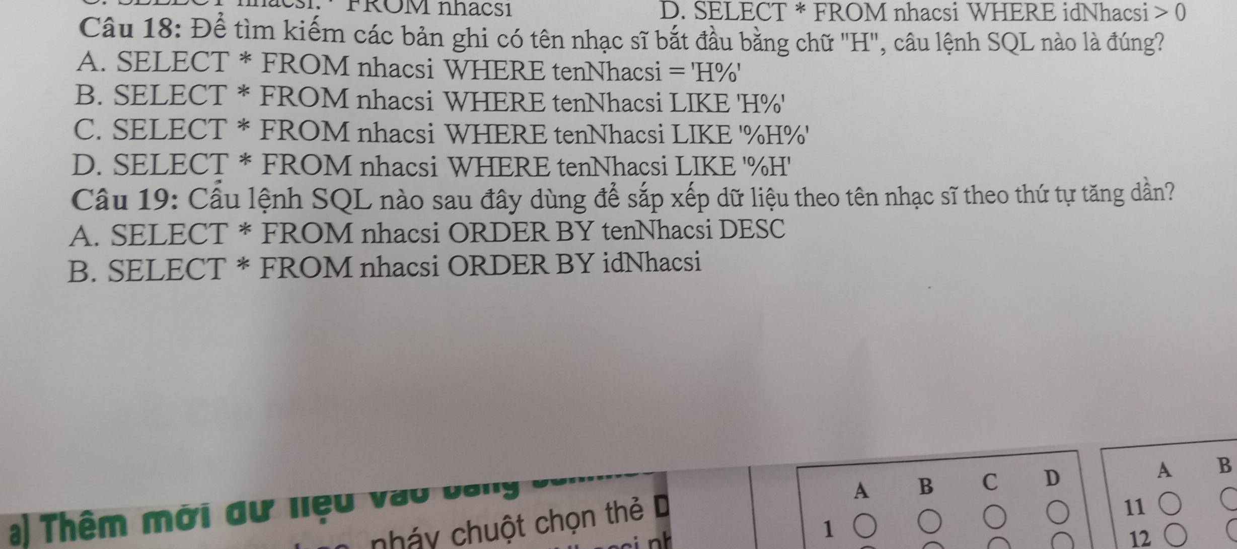 nacsi: · FROM nhacsı D. SELECT * FROM nhacsi WHERE idNhacsi 0
Câu 18: Để tìm kiếm các bản ghi có tên nhạc sĩ bắt đầu bằng chữ "H ', câu lệnh SQL nào là đúng?
A. SELECT * FROM nhacsi WHERE tenNhacsi =H% '
B. SELECT * FROM nhacsi WHERE tenNhacsi LIKE ' H% '
C. SELECT * FROM nhacsi WHERE tenNhacsi LIKE ' % H % '
D. SELECT * FROM nhacsi WHERE tenNhacsi LIKE ' % H'
Câu 19: Cầu lệnh SQL nào sau đây dùng để sắp xếp dữ liệu theo tên nhạc sĩ theo thứ tự tăng dần?
A. SELECT * FROM nhacsi ORDER BY tenNhacsi DESC
B. SELECT * FROM nhacsi ORDER BY idNhacsi
A B C D A B
a) Thêm mới đư liệu vào bai
nháy chuột chọn thẻ D
11
C
1
12
