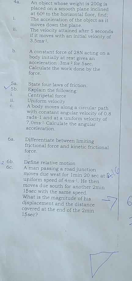 An object whose weight is 200g is 
placed on a smooth plane inclined 
at 60° to the horizontal floor, find; 
i. The acceleration of the object as it 
moves down the plane. 
ii. The velocity attained after 5 seconds
if it moves with an initial velocity of
3.5ms^(-1). 
b. A constant force of 28N acting on a 
body initially at rest gives an 
acceleration 3ms^(-2) for 5sec. 
Calculate the work done by the 
force. 
5a. State four laws of friction. 
5b. Explain the following: 
i. Centripetal force 
ii. Uniform velocity 
C. A body moves along a circular path 
with constant angular velocity of 0.8
rads-1 and at a uniform velocity of
7,0ms ¹· Calculate the angular 
acceleration. 
6a. Differentiate between limiting 
frictional force and kinetic frictional 
force. 
6b. Define relative motion 
6c. A man passing a road junction 
moves due west for 1min 20 sec at 
uniform speed of 4ms^(-1). He then 
moves due south for another 2min
15sec with the same speed. 
What is the magnitude of his 
displacement and the distance 
covered at the end of the 2min
15sec?