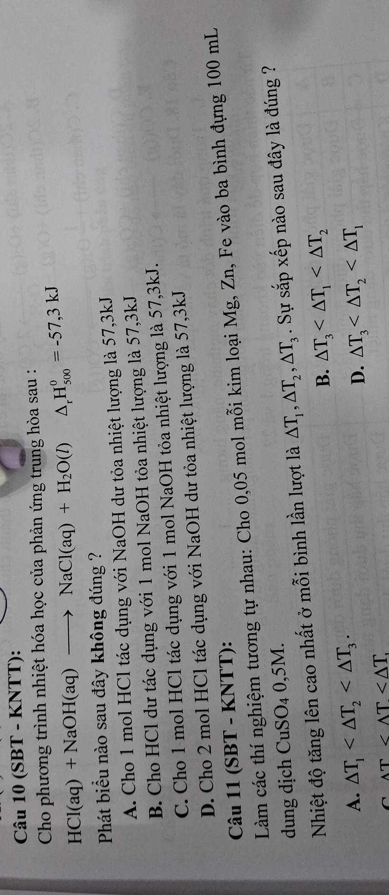 (SBT - KNTT):
Cho phương trình nhiệt hóa học của phản ứng trung hòa sau :
HCl(aq)+NaOH(aq)to NaCl(aq)+H_2O(l) △ _rH_(500)^0=-57,3kJ
Phát biểu nào sau đây không đúng ?
A. Cho 1 mol HCl tác dụng với NaOH dư tỏa nhiệt lượng là 57, 3kJ
B. Cho HCl dư tác dụng với 1 mol NaOH tỏa nhiệt lượng là 57, 3kJ
C. Cho 1 mol HCl tác dụng với 1 mol NaOH tỏa nhiệt lượng là 57, 3kJ.
D. Cho 2 mol HCl tác dụng với NaOH dư tỏa nhiệt lượng là 57, 3kJ
Câu 11 (SBT - KNTT):
Làm các thí nghiệm tương tự nhau: Cho 0,05 mol mỗi kim loại Mg, Zn, Fe vào ba bình đựng 100 mL
dung dịch CuSO_40,5M. 
Nhiệt độ tăng lên cao nhất ở mỗi bình lần lượt là △ T_1, △ T_2, △ T_3. Sự sắp xếp nào sau đây là đúng ?
B. △ T_3
A. △ T_1 . △ T_3
D.
C wedge T