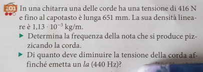 201 In una chitarra una delle corde ha una tensione di 416 N
e fino al capotasto è lunga 651 mm. La sua densità linea- 
re è 1,13· 10^(-3)kg/m. 
Determina la frequenza della nota che si produce piz- 
zicando la corda. 
Di quanto deve diminuire la tensione della corda af- 
finché emetta un la (440 Hz)?