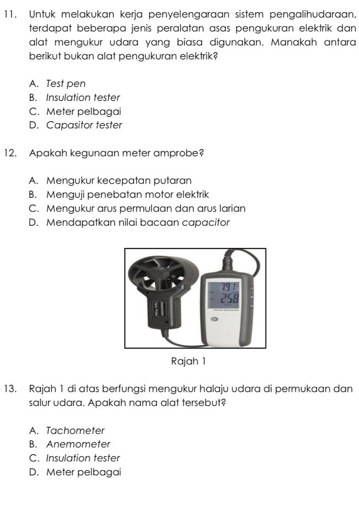 Untuk melakukan kerja penyelengaraan sistem pengalihudaraan,
terdapat beberapa jenis peralatan asas pengukuran elektrik dan 
alat mengukur udara yang biasa digunakan. Manakah antara
berikut bukan alat pengukuran elektrik?
A. Test pen
B. Insulation tester
C. Meter pelbagai
D. Capasitor tester
12. Apakah kegunaan meter amprobe?
A. Mengukur kecepatan putaran
B. Menguji penebatan motor elektrik
C. Mengukur arus permulaan dan arus larian
D. Mendapatkan nilai bacaan capacitor
Rajah 1
13. Rajah 1 di atas berfungsi mengukur halaju udara di permukaan dan
salur udara. Apakah nama alat tersebut?
A. Tachometer
B. Anemometer
C. Insulation tester
D. Meter pelbagai