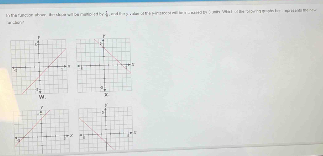 In the function above, the slope will be multiplied by  1/2  , and the y -value of the y-intercept will be increased by 3 units. Which of the following graphs best represents the new 
function?