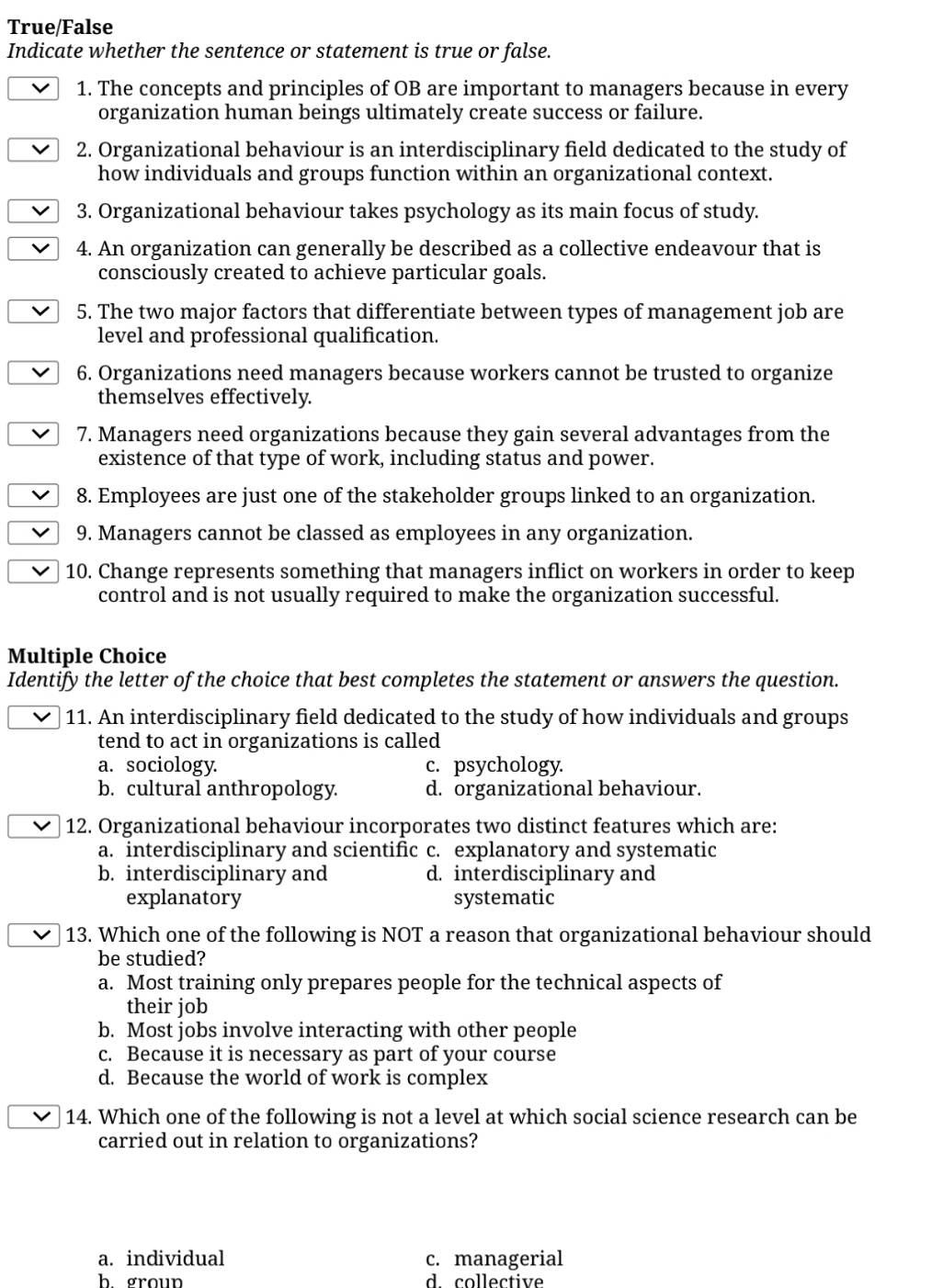 True/False
Indicate whether the sentence or statement is true or false.
1. The concepts and principles of OB are important to managers because in every
organization human beings ultimately create success or failure.
2. Organizational behaviour is an interdisciplinary field dedicated to the study of
how individuals and groups function within an organizational context.
3. Organizational behaviour takes psychology as its main focus of study.
4. An organization can generally be described as a collective endeavour that is
consciously created to achieve particular goals.
5. The two major factors that differentiate between types of management job are
level and professional qualification.
6. Organizations need managers because workers cannot be trusted to organize
themselves effectively.
7. Managers need organizations because they gain several advantages from the
existence of that type of work, including status and power.
8. Employees are just one of the stakeholder groups linked to an organization.
9. Managers cannot be classed as employees in any organization.
10. Change represents something that managers inflict on workers in order to keep
control and is not usually required to make the organization successful.
Multiple Choice
Identify the letter of the choice that best completes the statement or answers the question.
11. An interdisciplinary field dedicated to the study of how individuals and groups
tend to act in organizations is called
a. sociology. c. psychology.
b. cultural anthropology. d. organizational behaviour.
12. Organizational behaviour incorporates two distinct features which are:
a. interdisciplinary and scientific c. explanatory and systematic
b. interdisciplinary and d. interdisciplinary and
explanatory systematic
13. Which one of the following is NOT a reason that organizational behaviour should
be studied?
a. Most training only prepares people for the technical aspects of
their job
b. Most jobs involve interacting with other people
c. Because it is necessary as part of your course
d. Because the world of work is complex
14. Which one of the following is not a level at which social science research can be
carried out in relation to organizations?
a. individual c. managerial
h groun d collective