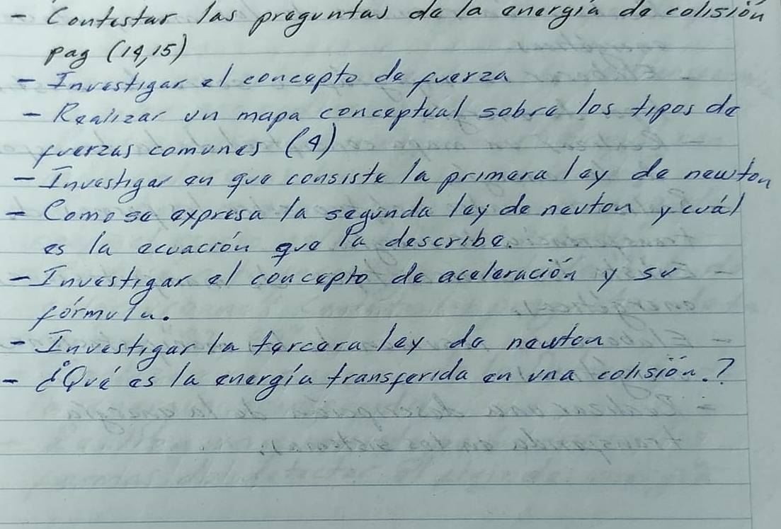 Contisfar las proguntal do la energia do colision 
pay (14,15)
- Investigar 2l concepto do fverza 
- Rariizar on mapa conceptual sobsc los tigos do 
fverias comones (9) 
- Inveshgar on goo consisfe Ia primera lay do new for 
- Como se expresa /a seginda lay de nevton yova) 
es la ecuacion goo Yu describe. 
- Investigar al concepto de accleracion y s 
formulu. 
Investigar inforcora ley do nauton 
- Ove as la energia fransperida on vna colsion.?