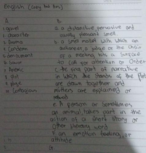 English (Copy And ArsJ
A.
B.
1. gavel a. a distanctive, pervasive and
1. character usually pleasant smell.
3. Aroma b. a smell mallet with which an
1. Condemn auctioneer, a judge or the chair
5. denoument OF a meeting hits a surface
6. Savor to call for attention or Order
7. Ariemic c. the fina part of narrative
8 plot in which the stands of the flot
a. peoge are drawn together and
10. Contagious mitters are explained or
rebucb
e. A person or Sometimes
an animal, takes part in the
action of a short story or
other literary word
Y. an emotion feeling or
b attitude
L
G.