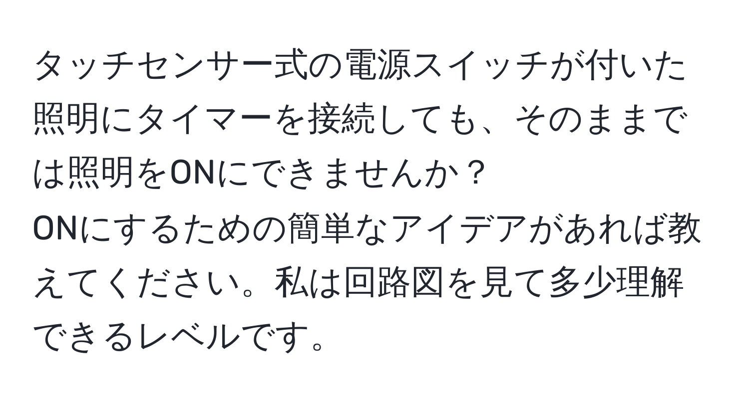 タッチセンサー式の電源スイッチが付いた照明にタイマーを接続しても、そのままでは照明をONにできませんか？  
ONにするための簡単なアイデアがあれば教えてください。私は回路図を見て多少理解できるレベルです。