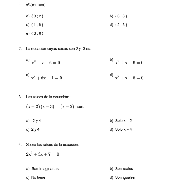 x^2-9x+18=0
a)  3;2 b)  6;3
c)  1;6 d)  2;3
e)  3;6
2. La ecuación cuyas raices son 2 y -3 es:
a) x^2-x-6=0
b) x^2+x-6=0
c) x^2+6x-1=0
d)
x^2+x+6=0
3. Las raices de la ecuación:
(x-2)(x-3)=(x-2) son:
a) -2 y 4 b) Solo x=2
c) 2 y 4 d) Solo x=4
4. Sobre las raíces de la ecuación:
2x^2+3x+7=0
a) Son Imaginarias b) Son reales
c) No tiene d) Son iguales