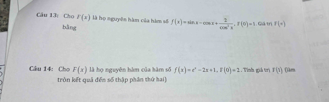 Cho F(x) là họ nguyên hàm của hàm số f(x)=sin x-cos x+ 2/cos^2x , F(0)=1. Giá trị F(π )
bằng 
Câu 14: Cho F(x) là họ nguyên hàm của hàm số f(x)=e^x-2x+1, F(0)=2. Tính giá trị F(1) (làm 
tròn kết quả đến số thập phân thứ hai)