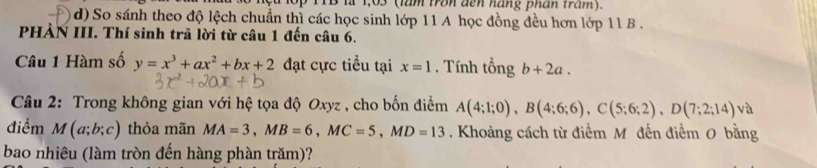 là 1,03 (lăm tron đến náng phân tram).
d) So sánh theo độ lệch chuẩn thì các học sinh lớp 11 A học đồng đều hơn lớp 11 B .
PHÀN III. Thí sinh trã lời từ câu 1 đến câu 6.
Câu 1 Hàm số y=x^3+ax^2+bx+2 đạt cực tiểu tại x=1. Tính tổng b+2a. 
* Câu 2: Trong không gian với hệ tọa độ Oxyz , cho bốn điểm A(4;1;0), B(4;6;6), C(5;6;2), D(7;2;14) và
điểm M(a;b;c) thỏa mãn MA=3, MB=6, MC=5, MD=13. Khoảng cách từ điểm M đến điểm 0 bằng
bao nhiêu (làm tròn đến hàng phàn trăm)?