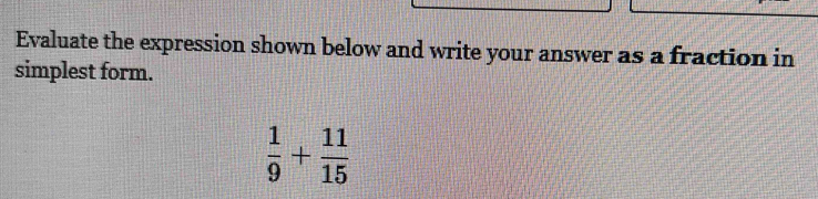 Evaluate the expression shown below and write your answer as a fraction in 
simplest form.
 1/9 + 11/15 