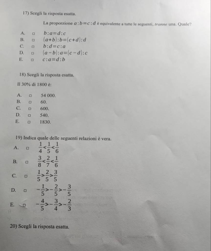 Scegli la risposta esatta.
La proporzione a:b=c : d è equivalente a tutte le seguenti, tranne una. Quale?
b:a=d:c
B. □ (a+b):b=(c+d) : d
C. 。 b:d=c:a
D. □ (a-b):a=(c-d):c
E. □ c:a=d:b
18) Scegli la risposta esatta.
Il 30% di 1800 è:
A. 54 000.
B. . □ 60.
C. 600.
D. □ 540.
E. □ 1830.
19) Indica quale delle seguenti relazioni è vera.
A. □  1/4 
B. ₹ □  3/8 
C. C  1/5 > 2/5 > 3/5 
D. □ - 1/5 >- 2/5 >- 3/5 
E. - 4/5 >- 3/4 >- 2/3 
20) Scegli la risposta esatta.