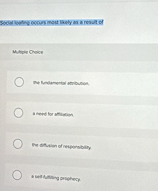 Social loafing occurs most likely as a result of
Multiple Choice
the fundamental attribution.
a need for affiliation.
the diffusion of responsibility.
a self-fulfilling prophecy.