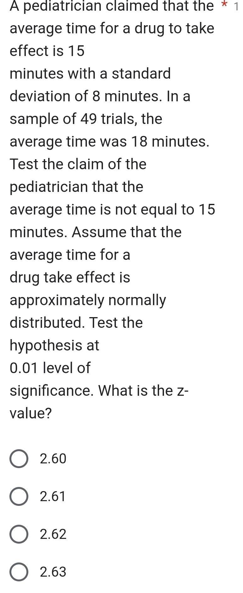 A pediatrician claimed that the * 1
average time for a drug to take
effect is 15
minutes with a standard
deviation of 8 minutes. In a
sample of 49 trials, the
average time was 18 minutes.
Test the claim of the
pediatrician that the
average time is not equal to 15
minutes. Assume that the
average time for a
drug take effect is
approximately normally
distributed. Test the
hypothesis at
0.01 level of
significance. What is the z -
value?
2.60
2.61
2.62
2.63