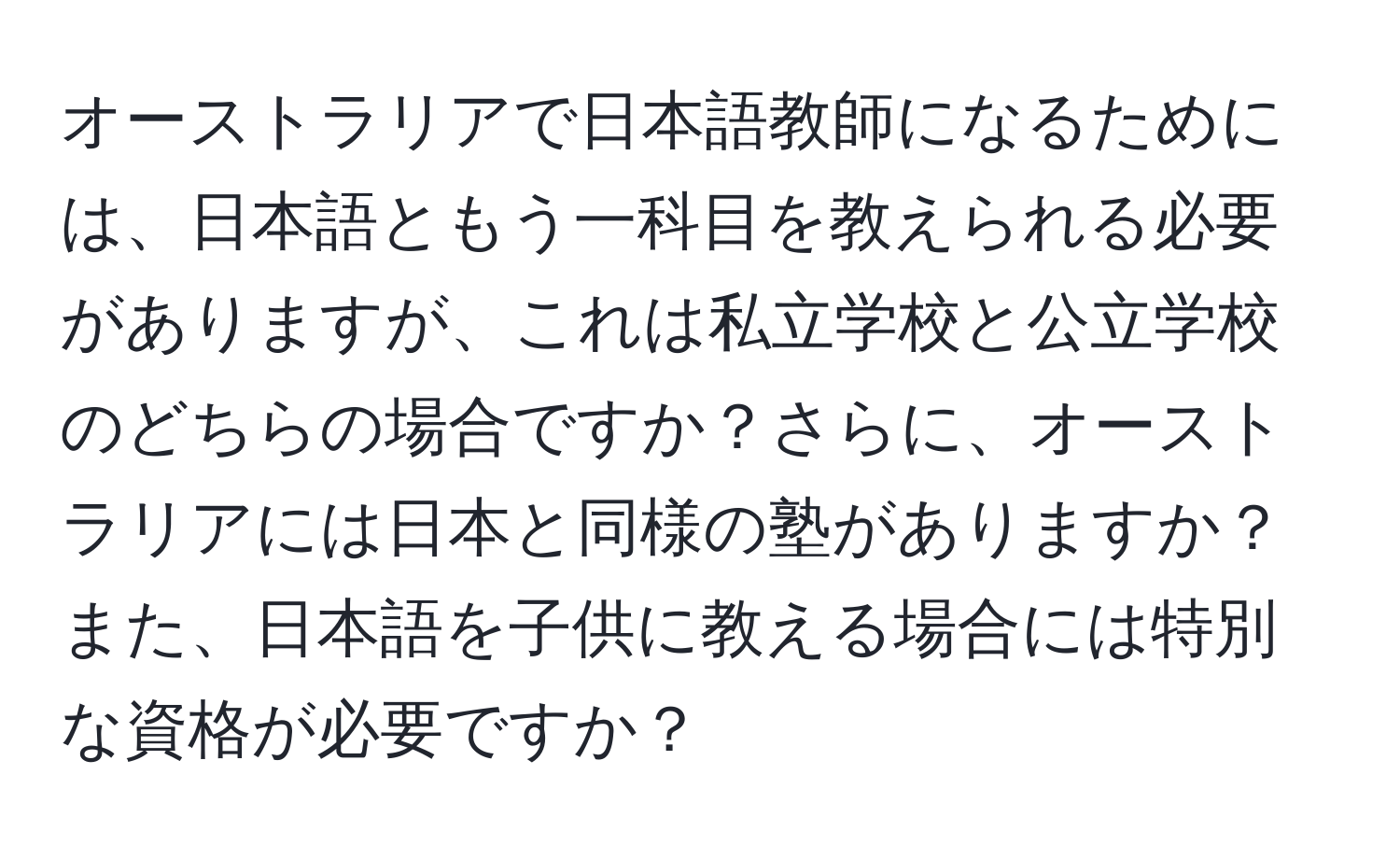 オーストラリアで日本語教師になるためには、日本語ともう一科目を教えられる必要がありますが、これは私立学校と公立学校のどちらの場合ですか？さらに、オーストラリアには日本と同様の塾がありますか？また、日本語を子供に教える場合には特別な資格が必要ですか？