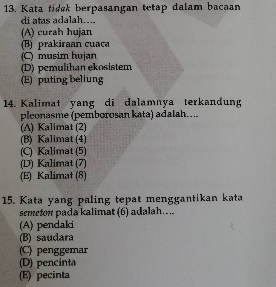 Kata tidak berpasangan tetap dalam bacaan
di atas adalah….
(A) curah hujan
(B) prakiraan cuaca
(C) musim hujan
(D) pemulihan ekosistem
(E) puting beliung
14. Kalimat yang di dalamnya terkandung
pleonasme (pemborosan kata) adalah....
(A) Kalimat (2)
(B) Kalimat (4)
(C) Kalimat (5)
(D) Kalimat (7)
(E) Kalimat (8)
15. Kata yang paling tepat menggantikan kata
semeton pada kalimat (6) adalah....
(A) pendaki
(B) saudara
(C) penggemar
(D) pencinta
(E) pecinta