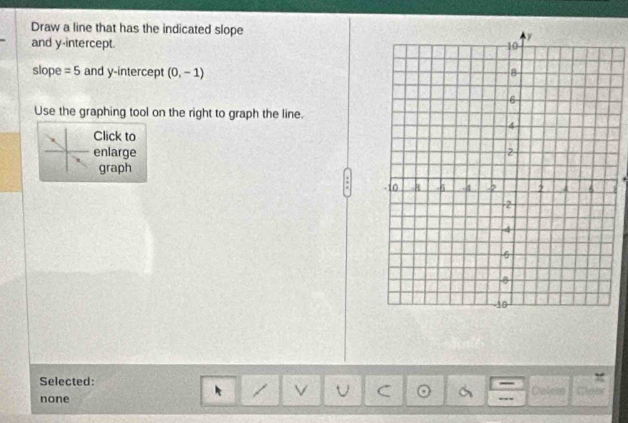 Draw a line that has the indicated slope
and y-intercept. 
slope =5 and y-intercept (0,-1)
Use the graphing tool on the right to graph the line.
Click to
enlarge 
graph
8
Selected: Dalein Cles
none
C