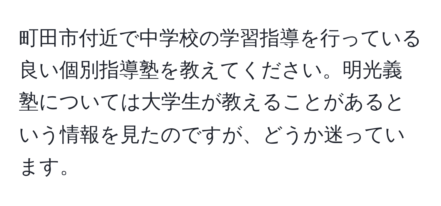 町田市付近で中学校の学習指導を行っている良い個別指導塾を教えてください。明光義塾については大学生が教えることがあるという情報を見たのですが、どうか迷っています。