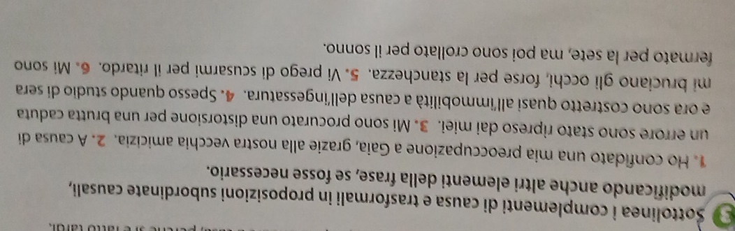 Sottolinea i complementi di causa e trasformali in proposizioni subordinate causali, 
modificando anche altri elementi della frase, se fosse necessario. 
1. Ho confidato una mia preoccupazione a Gaia, grazie alla nostra vecchia amicizia. 2. A causa di 
un errore sono stato ripreso dai miei. 3. Mi sono procurato una distorsione per una brutta caduta 
e ora sono costretto quasi all'immobilità a causa dell'ingessatura. 4. Spesso quando studio di sera 
mi bruciano gli occhi, forse per la stanchezza. 5. Vi prego di scusarmi per il ritardo. 6. Mi sono 
fermato per la sete, ma poi sono crollato per il sonno.