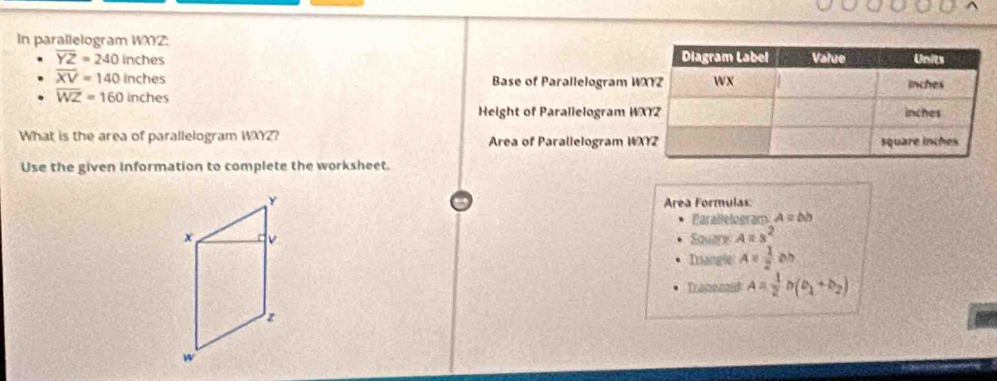 In parallelogram WXYZ :
overline YZ=240 1° nches
overline XV=140 inches Base of Parallelogram W
overline WZ=160 inches
Height of Parallelogram W
What is the area of parallelogram WXYZ? Area of Parallelogram W
Use the given information to complete the worksheet.
y Area Formulas 
Parallelogram A=bb
x v Square A=s^2
Irangle A= 1/2 bh
Trapezoid A= 1/2 b(b_1+b_2)
z
w