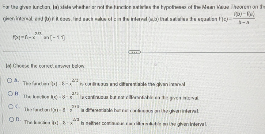 For the given function, (a) state whether or not the function satisfies the hypotheses of the Mean Value Theorem on the
given interval, and (b) if it does, find each value of c in the interval (a,b) that satisfies the equation f'(c)= (f(b)-f(a))/b-a .
f(x)=8-x^(2/3) on [-1,1]
(a) Choose the correct answer below.
A. The function f(x)=8-x^(2/3) is continuous and differentiable the given interval.
B. The function f(x)=8-x^(2/3) is continuous but not differentiable on the given interval.
C. The function f(x)=8-x^(2/3) is differentiable but not continuous on the given interval.
D. The function f(x)=8-x^(2/3) is neither continuous nor differentiable on the given interval.