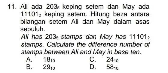 Ali ada 203₅ keping setem dan May ada
11101_2 keping setem. Hitung beza antara
bilangan setem Ali dan May dalam asas
sepuluh.
Ali has 203₅ stamps dan May has 11101_2
stamps. Calculate the difference number of
stamps between Ali and May in base ten.
A. 18_10 C. 24_10
B. 29_10 D. 58_10