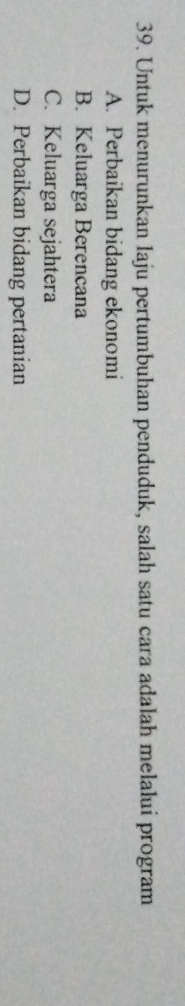 Untuk menurunkan laju pertumbuhan penduduk, salah satu cara adalah melalui program
A. Perbaikan bidang ekonomi
B. Keluarga Berencana
C. Keluarga sejahtera
D. Perbaikan bidang pertanian