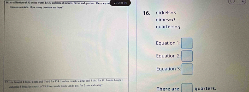 A collection of 30 coms worth $5.50 consists of nickels, dimes and quarters. There are tw zoom in
4
dimes as nickels. How many quarters are there?
16. nickels =n
dimes =d 
quarter s=q
Equation 1:□
Equation 2:□
Equation : 3: □
L7. Joy bought 4 dogs, 4 cats and 1 bird for $24. Landon bought 2 dogs and 1 bird for $8. Jazmin bought 4
eats plus 5 birds for a total of $8. How much would Andy pay for 2 cats and a dog? There are □ quarters.