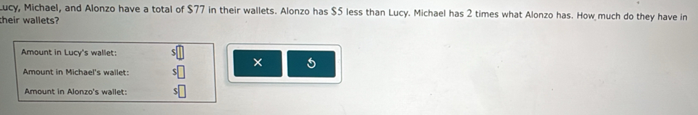 ucy, Michael, and Alonzo have a total of $77 in their wallets. Alonzo has $5 less than Lucy. Michael has 2 times what Alonzo has. How much do they have in 
their wallets? 
Amount in Lucy's wallet: 
× 5
Amount in Michael's wallet: 
Amount in Alonzo's wallet: