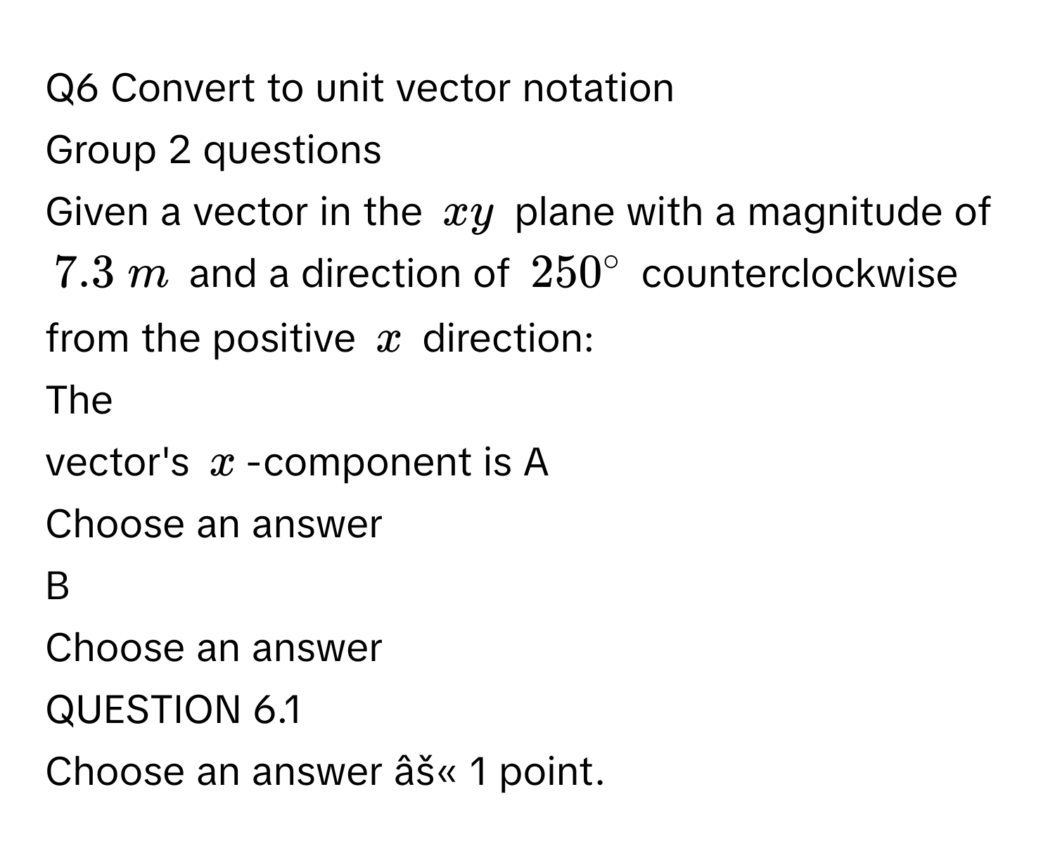 Convert to unit vector notation 
Group 2 questions
Given a vector in the $xy$ plane with a magnitude of $7.3  m$ and a direction of $250°$ counterclockwise from the positive $x$ direction:
The 
vector's $x$ -component is A
Choose an answer
B
Choose an answer
QUESTION 6.1
Choose an answer âš« 1 point.