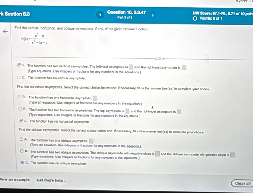 Ayleen C
k Section 5.3 Question 10, 5.3.47 HW Score: 87.14%, 8.71 of 10 poir
Part 3 of 3 Points: 0 of 1
Find the vertical, horizontal, and oblique asymptotes, if any, of the given rational function.
H(x)= (x^3-8)/x^2-3x+2 
B. The function has two vertical asymptotes. The leftmost asymptote is □ and the rightmost asymptote is □.
(Type equations. Use integers or fractions for any numbers in the equations.)
C. The function has no vertical asymptote.
Find the horizontal asymptotes. Select the correct choice below and, if necessary, fill in the answer box(es) to complete your choice.
A. The function has one horizontal asymptote, □. 
(Type an equation. Use integers or fractions for any numbers in the equation.)
B. The function has two horizontal asymptotes. The top asymptote is □ and the rightmost asymptote is □. 
(Type equations. Use integers or fractions for any numbers in the equations.)
C. The function has no horizontal asymptote.
Find the oblique asymptotes. Select the correct choice below and, if necessary, fill in the answer box(es) to complete your choice.
A. The function has one oblique asymptote, □. 
(Type an equation. Use integers or fractions for any numbers in the equation.)
B. The function has two oblique asymptotes. The oblique asymptote with negative slope is □ and the oblique asymptote with positive slope is □. 
(Type equations. Use integers or fractions for any numbers in the equations.)
C. The function has no oblique asymptote.
View an example Get more help 
Clear all