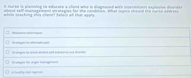 A nurse is planning to educate a client who is diagnosed with intermittent explosive disorder
about self-management strategies for the condition. What topics should the nurse address
while teaching this client? Select all that apply.
Relaxation techniques
Strategies to eliminate pain
Strategies to avoid alcohol and substance use disorder
Strategies for anger management
A healthy diet regimen