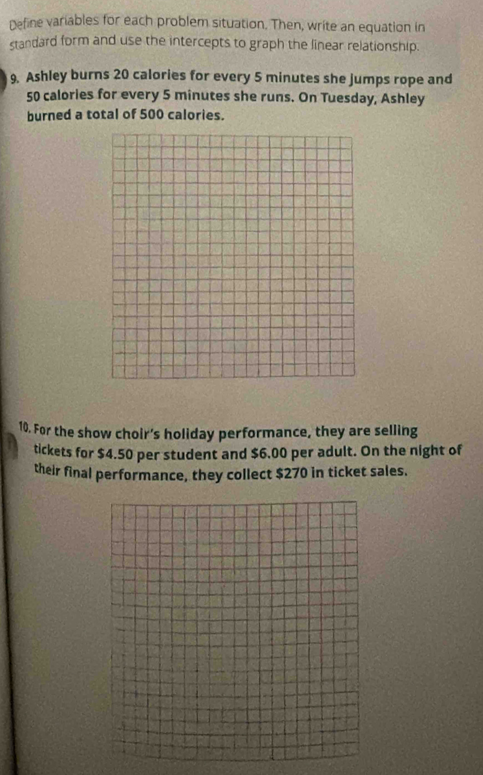 Define variables for each problem situation. Then, write an equation in 
standard form and use the intercepts to graph the linear relationship. 
9. Ashley burns 20 calories for every 5 minutes she jumps rope and
50 calories for every 5 minutes she runs. On Tuesday, Ashley 
burned a total of 500 calories. 
10. For the show choir's holiday performance, they are selling 
tickets for $4.50 per student and $6.00 per adult. On the night of 
their final performance, they collect $270 in ticket sales.