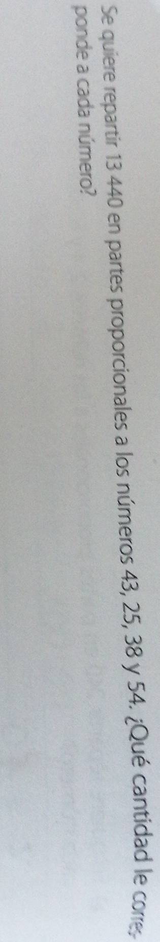 Se quiere repartir 13 440 en partes proporcionales a los números 43, 25, 38 y 54. ¿Qué cantidad le corre 
ponde a cada número?