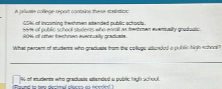 A private college report contains these statistics:
65% of incoming freshmen attended public schools.
55% of public school students who enroll as freshmen eventually graduate.
80% of other freshmen eventually graduate. 
What percent of students who graduate from the college attended a public high school? 
_
96 of students who graduate attended a public high school. 
Round to two decimal claces as needed