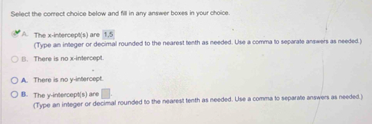 Select the correct choice below and fill in any answer boxes in your choice.
A. The x-intercept(s) are 1,5
(Type an integer or decimal rounded to the nearest tenth as needed. Use a comma to separate answers as needed.)
B. There is no x-intercept.
A. There is no y-intercept.
B. The y-intercept(s) are □ 
(Type an integer or decimal rounded to the nearest tenth as needed. Use a comma to separate answers as needed.)