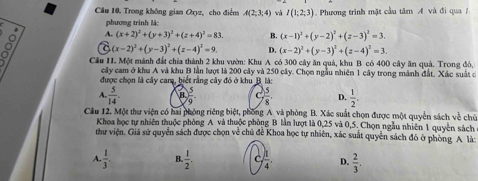 Trong không gian Oxyz, cho điểm A(2;3;4) và I(1;2;3). Phương trình mặt cầu tâm A và đi qua /
phương trình là:
o
A. (x+2)^2+(y+3)^2+(z+4)^2=83. B. (x-1)^2+(y-2)^2+(z-3)^2=3.

(x-2)^2+(y-3)^2+(z-4)^2=9. D. (x-2)^2+(y-3)^2+(z-4)^2=3.
Câu 11. Một mảnh đất chia thành 2 khu vườn: Khu A có 300 cây ăn quả, khu B có 400 cây ăn quả. Trong đó,
cây cam ở khu A và khu B lần lượt là 200 cây và 250 cây. Chọn ngẫu nhiên 1 cây trong mảnh đất. Xác suất đ
được chọn là cây cam, biết rằng cây đó ở khu B là:
A.  5/14 .  5/9 .  5/8 . D.  1/2 .
B.
Câu 12. Một thư viện có hai phòng riêng biệt, phòng A và phòng B. Xác suất chọn được một quyền sách về chủ
Khoa học tự nhiên thuộc phòng A và thuộc phòng B lần lượt là 0,25 và 0,5. Chọn ngẫu nhiên 1 quyền sách
thư viện. Giả sử quyền sách được chọn về chủ đề Khoa học tự nhiên, xác suất quyền sách đó ở phòng A là:
B.
C
A.  1/3 .  1/2 .  1/4 . D.  2/3 .