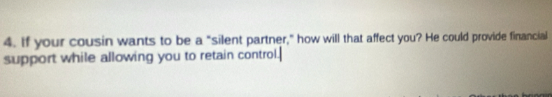 If your cousin wants to be a "silent partner," how will that affect you? He could provide financial 
support while allowing you to retain control.