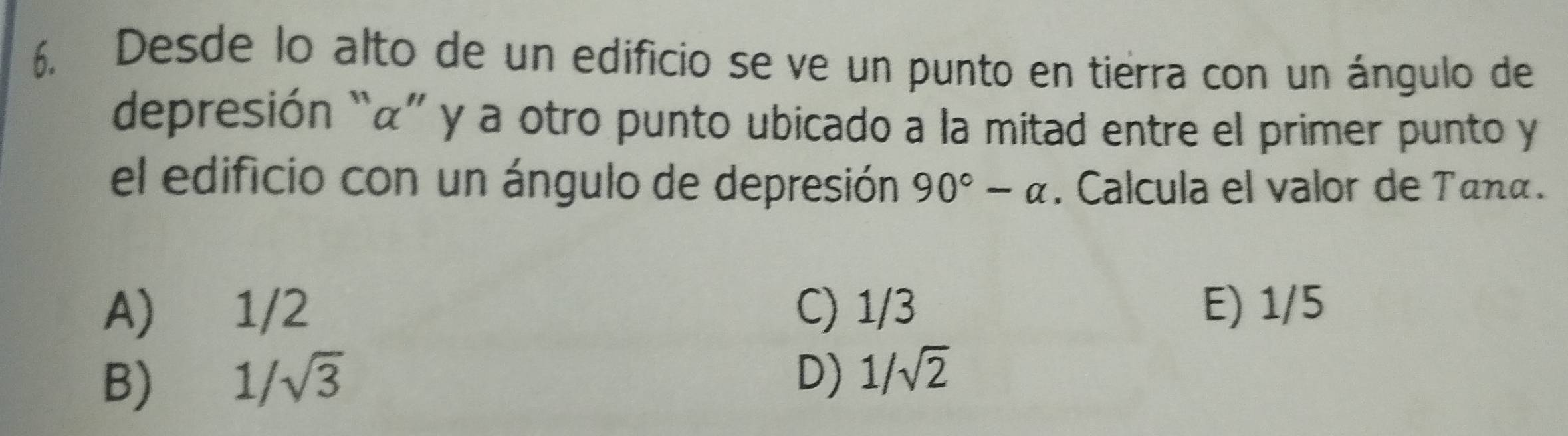 Desde lo alto de un edificio se ve un punto en tierra con un ángulo de
depresión “ α ” y a otro punto ubicado a la mitad entre el primer punto y
el edificio con un ángulo de depresión 90°-alpha. Calcula el valor de Tanα.
A) 1/2 C) 1/3 E) 1/5
B) 1/sqrt(3) D) 1/sqrt(2)