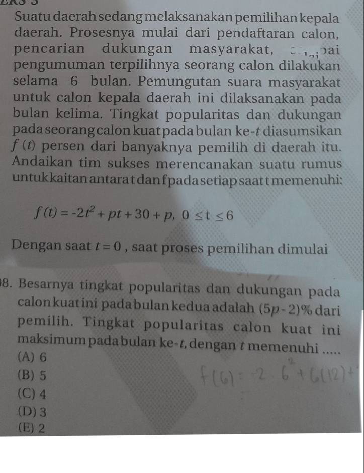 Suatu daerah sedang melaksanakan pemilihan kepala
daerah. Prosesnya mulai dari pendaftaran calon,
pencarian dukungan masyarakat, caai
pengumuman terpilihnya seorang calon dilakukan
selama 6 bulan. Pemungutan suara masyarakat
untuk calon kepala daerah ini dilaksanakan pada
bulan kelima. Tingkat popularitas dan dukungan
pada seorang calon kuat pada bulan ke-t diasumsikan
f(t) persen dari banyaknya pemilih di daerah itu.
Andaikan tim sukses merencanakan suatu rumus
untuk kaitan antara t dan f pada setiap saat t memenuhi:
f(t)=-2t^2+pt+30+p, 0≤ t≤ 6
Dengan saat t=0 , saat proses pemilihan dimulai
98. Besarnya tingkat popularitas dan dukungan pada
calonkuat ini pada bulan kedua adalah (5p-2) ^ % dari
pemilih. Tingkat popularitas calon kuat ini
maksimum padabulan ke-t, dengan t memenuhi .....
(A) 6
(B) 5
(C) 4
(D) 3
(E) 2